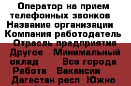 Оператор на прием телефонных звонков › Название организации ­ Компания-работодатель › Отрасль предприятия ­ Другое › Минимальный оклад ­ 1 - Все города Работа » Вакансии   . Дагестан респ.,Южно-Сухокумск г.